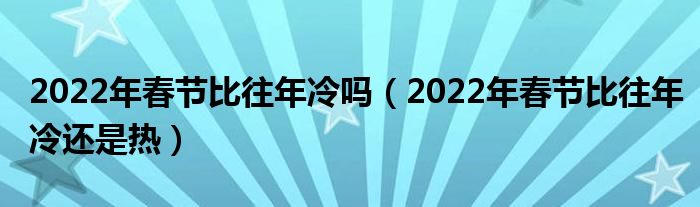 2022年春节比往年冷吗（2022年春节比往年冷还是热）
