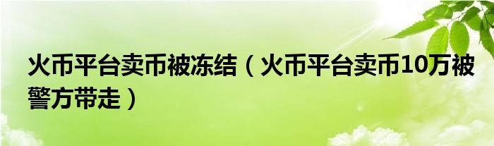 火币平台卖币被冻结（火币平台卖币10万被警方带走）