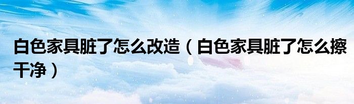 白色家具脏了怎么改造（白色家具脏了怎么擦干净）