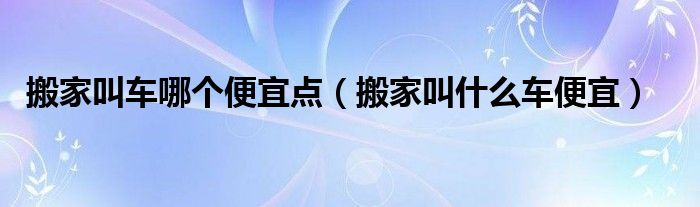 搬家叫车哪个便宜点（搬家叫什么车便宜）