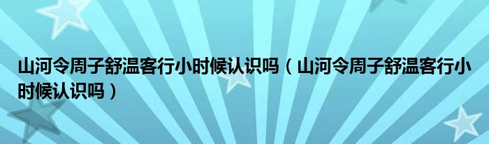 山河令周子舒温客行小时候认识吗（山河令周子舒温客行小时候认识吗）