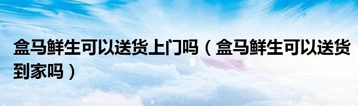 盒马鲜生可以送货上门吗（盒马鲜生可以送货到家吗）