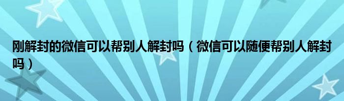 刚解封的微信可以帮别人解封吗（微信可以随便帮别人解封吗）