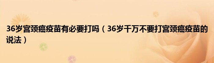 36岁宫颈癌疫苗有必要打吗（36岁千万不要打宫颈癌疫苗的说法）