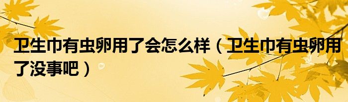 卫生巾有虫卵用了会怎么样（卫生巾有虫卵用了没事吧）