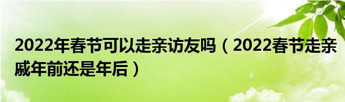 2022年春节可以走亲访友吗（2022春节走亲戚年前还是年后）