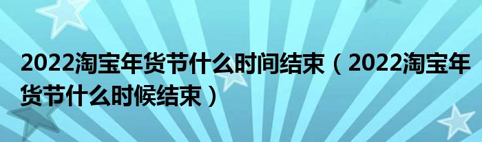 2022淘宝年货节什么时间结束（2022淘宝年货节什么时候结束）