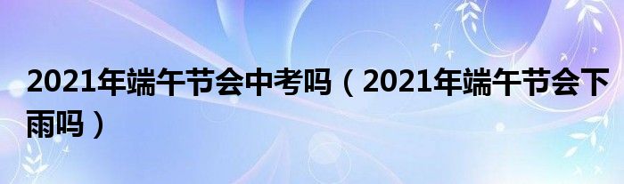 2021年端午节会中考吗（2021年端午节会下雨吗）