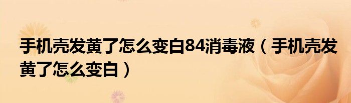 手机壳发黄了怎么变白84消毒液（手机壳发黄了怎么变白）