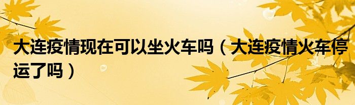 大连疫情现在可以坐火车吗（大连疫情火车停运了吗）