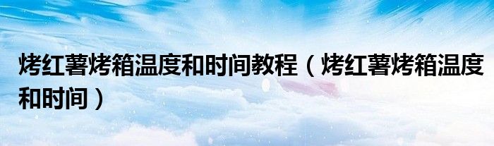 烤红薯烤箱温度和时间教程（烤红薯烤箱温度和时间）