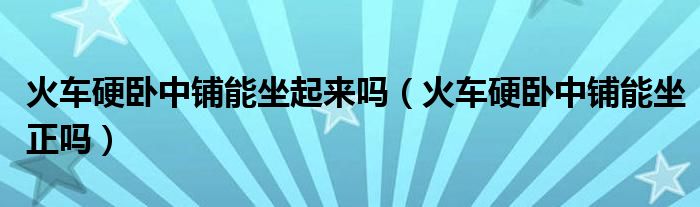 火车硬卧中铺能坐起来吗（火车硬卧中铺能坐正吗）