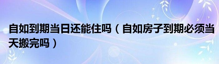 自如到期当日还能住吗（自如房子到期必须当天搬完吗）