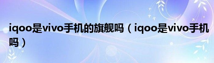 iqoo是vivo手机的旗舰吗（iqoo是vivo手机吗）