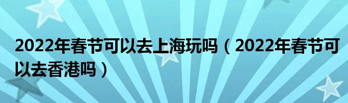 2022年春节可以去上海玩吗（2022年春节可以去香港吗）