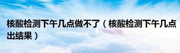 核酸检测下午几点做不了（核酸检测下午几点出结果）