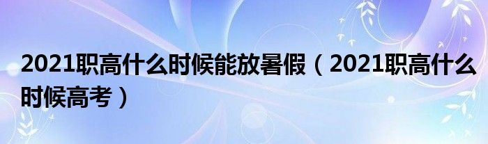 2021职高什么时候能放暑假（2021职高什么时候高考）