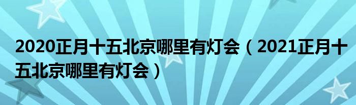 2020正月十五北京哪里有灯会（2021正月十五北京哪里有灯会）