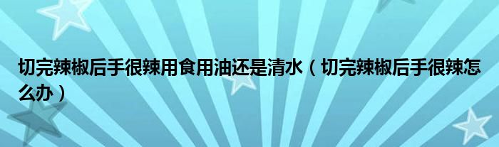 切完辣椒后手很辣用食用油还是清水（切完辣椒后手很辣怎么办）