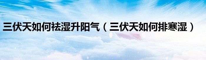 三伏天如何祛湿升阳气（三伏天如何排寒湿）