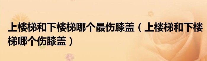 上楼梯和下楼梯哪个最伤膝盖（上楼梯和下楼梯哪个伤膝盖）