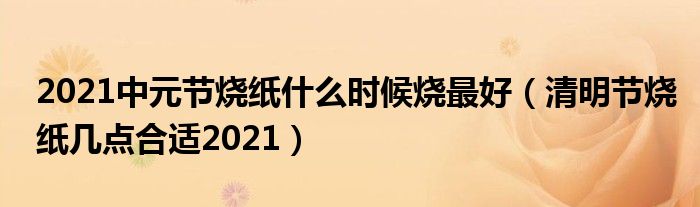 2021中元节烧纸什么时候烧最好（清明节烧纸几点合适2021）