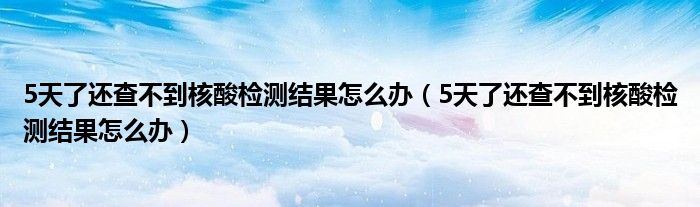 5天了还查不到核酸检测结果怎么办（5天了还查不到核酸检测结果怎么办）