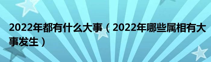 2022年都有什么大事（2022年哪些属相有大事发生）