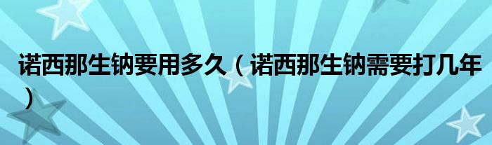 诺西那生钠要用多久（诺西那生钠需要打几年）