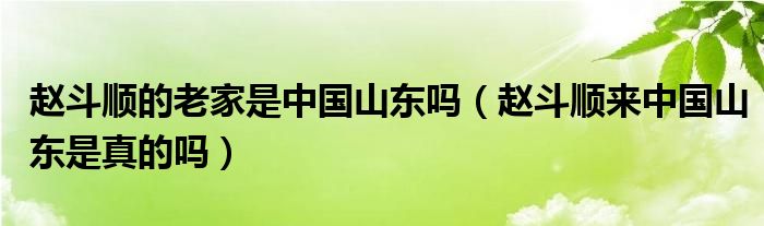 赵斗顺的老家是中国山东吗（赵斗顺来中国山东是真的吗）