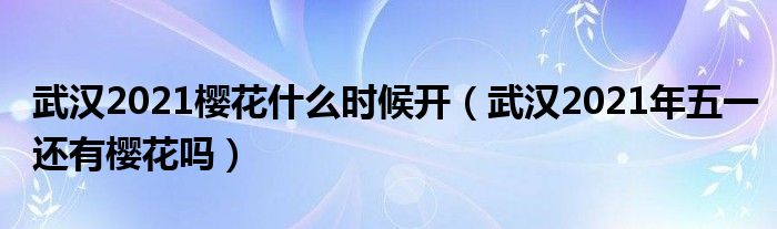 武汉2021樱花什么时候开（武汉2021年五一还有樱花吗）