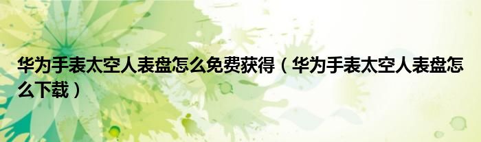 华为手表太空人表盘怎么免费获得（华为手表太空人表盘怎么下载）