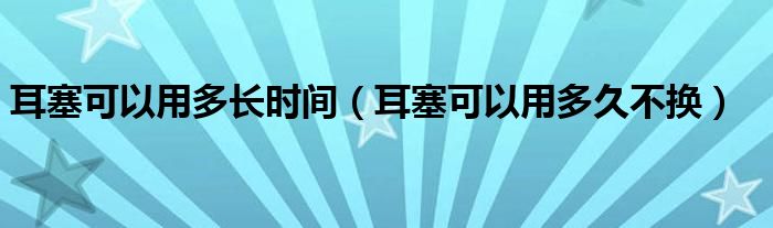 耳塞可以用多长时间（耳塞可以用多久不换）