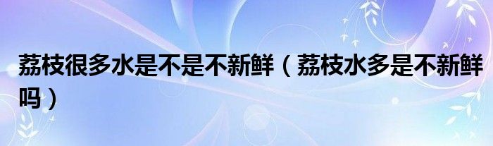 荔枝很多水是不是不新鲜（荔枝水多是不新鲜吗）