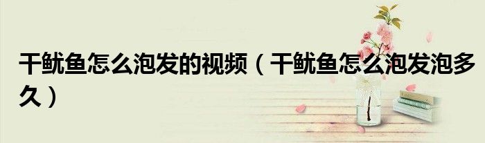 干鱿鱼怎么泡发的视频（干鱿鱼怎么泡发泡多久）