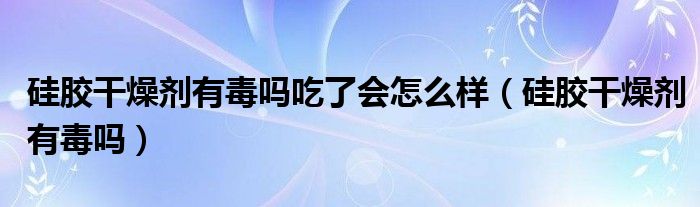 硅胶干燥剂有毒吗吃了会怎么样（硅胶干燥剂有毒吗）