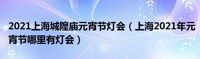 2021上海城隍庙元宵节灯会（上海2021年元宵节哪里有灯会）