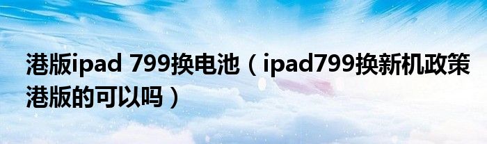 港版ipad 799换电池（ipad799换新机政策港版的可以吗）