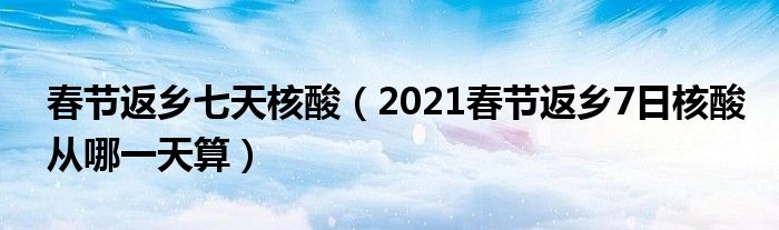 春节返乡七天核酸（2021春节返乡7日核酸从哪一天算）