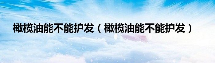 橄榄油能不能护发（橄榄油能不能护发）