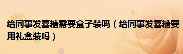 给同事发喜糖需要盒子装吗（给同事发喜糖要用礼盒装吗）