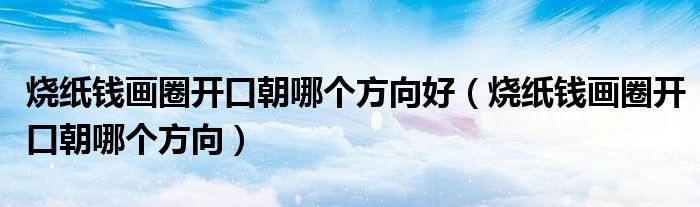 烧纸钱画圈开口朝哪个方向好（烧纸钱画圈开口朝哪个方向）