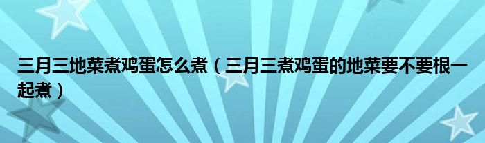 三月三地菜煮鸡蛋怎么煮（三月三煮鸡蛋的地菜要不要根一起煮）