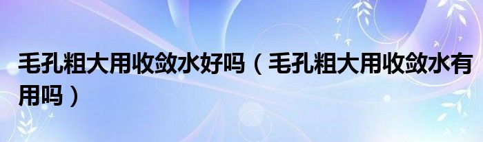 毛孔粗大用收敛水好吗（毛孔粗大用收敛水有用吗）