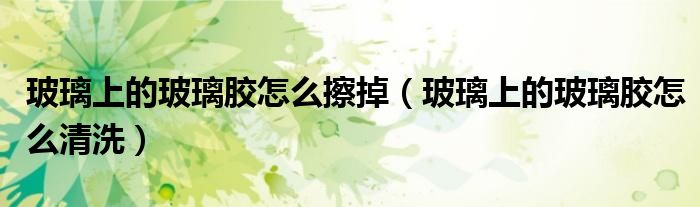 玻璃上的玻璃胶怎么擦掉（玻璃上的玻璃胶怎么清洗）