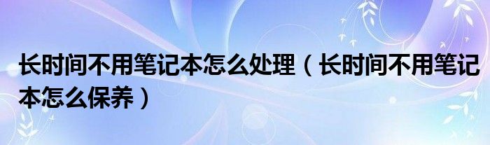 长时间不用笔记本怎么处理（长时间不用笔记本怎么保养）