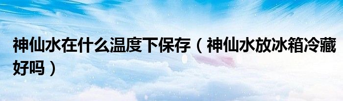 神仙水在什么温度下保存（神仙水放冰箱冷藏好吗）