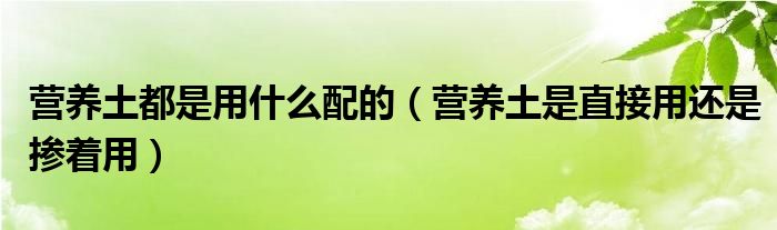 营养土都是用什么配的（营养土是直接用还是掺着用）