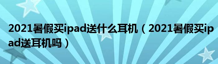 2021暑假买ipad送什么耳机（2021暑假买ipad送耳机吗）