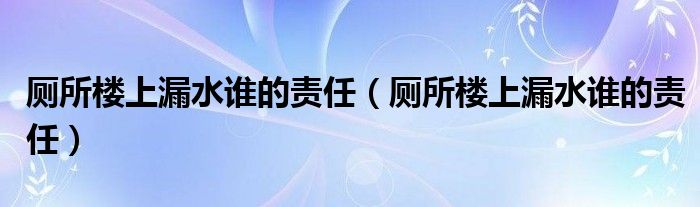 厕所楼上漏水谁的责任（厕所楼上漏水谁的责任）
